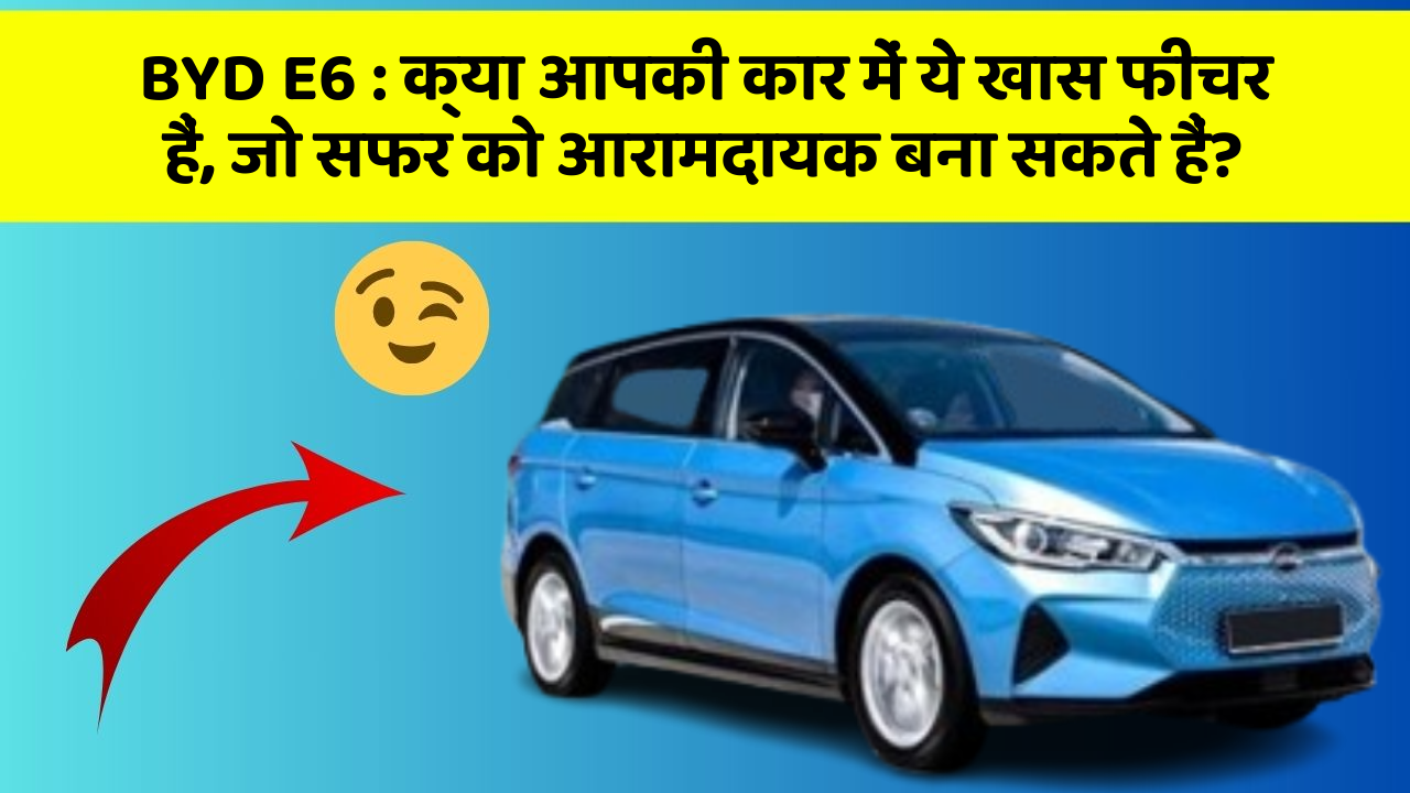 BYD E6 : क्या आपकी कार में ये खास फीचर हैं, जो सफर को आरामदायक बना सकते हैं?